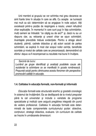 22
Unii membrii ai grupului se vor schimba mai greu deoarece se
simt foarte bine în situaţia în care se află. Cu aceştia se lucrează
mai mult ca să-i determinăm să se angajeze în noile acţiuni. Alţii
excelează printr-o poziţie de respingere a noului, uneori refuzând
chiar explicaţiile. În momentul în care sunt puşi în faţa schimbărilor,
mulţi oameni se întreabă: ”ce câştig eu de aici?” şi, dacă nu au un
răspuns clar, au reticenţe şi uneori chiar se opun schimbării.
Avantajele previzibile trebuie evidenţiate. Pentru a atrage elevii/
studenţii, părinţii, cadrele didactice şi alţi actori sociali de partea
schimbării, se explică în mod clar scopul noilor cerinţe, beneficiile
scontate şi nivelul de calitate care se preconizează, demonstrând că
efortul depus va fi recompensat cu rezultate mai bune în învăţare.
Sarcină de lucru:
Lucrând pe grupe identificaţi şi analizaţi posibilele cauze ale
rezistenţei la schimbare ce se manifestă în şcoala românească.
Propuneţi soluţii pentru diminuarea acestui fenomen din perspectiva
promovării calităţii în educaţie.
1.4. Calitatea în educaţia formală, non-formală şi informală
Educaţia formală este structurată ierarhic şi gradată cronologic
în sistemul de învăţământ. Ea se desfăşoară de la nivelul preşcolar
până la cel universitar şi include o varietate de programe
specializate şi instituţii care asigură pregătirea integrală din punct
de vedere profesional. Calitatea în educaţia formală este deter-
minată de toate componentele curriculumului şcolar: obiective,
conţinuturi, strategii didactice, evaluare. Un curriculum de calitate
se înscrie în următoarele dimensiuni:
 