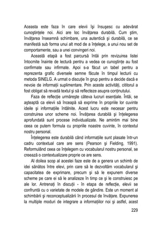 229
Aceasta este faza în care elevii îşi însuşesc cu adevărat
cunoştinţele noi. Aici are loc învăţarea durabilă. Cum ştim,
învăţarea înseamnă schimbare, una autentică şi durabilă, ce se
manifestă sub forma unui alt mod de a înţelege, a unui nou set de
comportamente, sau a unei convingeri noi.
Această etapă a fost parcursă întâi prin revizuirea listei
întocmite înainte de lectură pentru a vedea ce cunoştinţe au fost
confirmate sau infirmate. Apoi s-a făcut un tabel pentru a
reprezenta grafic diversele semne făcute în timpul lecturii cu
metoda SINELG. A urmat o discuţie în grup pentru a decide dacă e
nevoie de informaţii suplimentare. Prin aceste activităţi, cititorul a
fost obligat să revadă textul şi să reflecteze asupra conţinutului.
Faza de reflecţie urmăreşte câteva lucruri esenţiale. Întâi, se
aşteaptă ca elevii să înceapă să exprime în propriile lor cuvinte
ideile şi informaţiile întâlnite. Acest lucru este necesar pentru
construirea unor scheme noi. Învăţarea durabilă şi înţelegerea
aprofundată sunt procese individualizate. Ne amintim mai bine
ceea ce putem formula cu propriile noastre cuvinte, în contextul
nostru personal.
Înţelegerea este durabilă când informaţiile sunt plasate într-un
cadru contextual care are sens (Pearson şi Fielding, 1991).
Reformulând ceea ce înţelegem cu vocabularul nostru personal, se
creează o contextualizare proprie ce are sens.
Al doilea scop al acestei faze este de a genera un schimb de
idei sănătos între elevi, prin care să le dezvoltăm vocabularul şi
capacitatea de exprimare, precum şi să le expunem diverse
scheme pe care ei să le analizeze în timp ce şi le construiesc pe
ale lor. Antrenaţi în discuţii - în etapa de reflecţie, elevii se
confruntă cu o varietate de modele de gândire. Este un moment al
schimbării şi reconceptualizării în procesul de învăţare. Expunerea
la multiple moduri de integrare a informaţiilor noi şi astfel, acest
 
