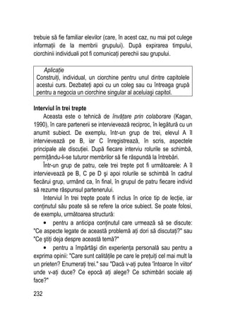 232
trebuie să fie familiar elevilor (care, în acest caz, nu mai pot culege
informaţii de la membrii grupului). După expirarea timpului,
ciorchinii individuali pot fi comunicaţi perechii sau grupului.
Aplicaţie
Construiţi, individual, un ciorchine pentru unul dintre capitolele
acestui curs. Dezbateţi apoi cu un coleg sau cu întreaga grupă
pentru a negocia un ciorchine singular al aceluiaşi capitol.
Interviul în trei trepte
Aceasta este o tehnică de învăţare prin colaborare (Kagan,
1990), în care partenerii se intervievează reciproc, în legătură cu un
anumit subiect. De exemplu, într-un grup de trei, elevul A îl
intervievează pe B, iar C înregistrează, în scris, aspectele
principale ale discuţiei. După fiecare interviu rolurile se schimbă,
permiţându-li-se tuturor membrilor să fie răspundă la întrebări.
Într-un grup de patru, cele trei trepte pot fi următoarele: A îl
intervievează pe B, C pe D şi apoi rolurile se schimbă în cadrul
fiecărui grup, urmând ca, în final, în grupul de patru fiecare individ
să rezume răspunsul partenerului.
Interviul în trei trepte poate fi inclus în orice tip de lecţie, iar
conţinutul său poate să se refere la orice subiect. Se poate folosi,
de exemplu, următoarea structură:
• pentru a anticipa conţinutul care urmează să se discute:
Ce aspecte legate de această problemă aţi dori să discutaţi? sau
Ce ştiţi deja despre această temă?
• pentru a împărtăşi din experienţa personală sau pentru a
exprima opinii: Care sunt calităţile pe care le preţuiţi cel mai mult la
un prieten? Enumeraţi trei. sau Dacă v-aţi putea 'întoarce în viitor'
unde v-aţi duce? Ce epocă aţi alege? Ce schimbări sociale aţi
face?
 