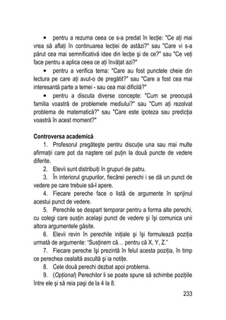 233
• pentru a rezuma ceea ce s-a predat în lecţie: Ce aţi mai
vrea să aflaţi în continuarea lecţiei de astăzi? sau Care vi s-a
părut cea mai semnificativă idee din lecţie şi de ce? sau Ce veţi
face pentru a aplica ceea ce aţi învăţat azi?
• pentru a verifica tema: Care au fost punctele cheie din
lectura pe care aţi avut-o de pregătit? sau Care a fost cea mai
interesantă parte a temei - sau cea mai dificilă?
• pentru a discuta diverse concepte: Cum se preocupă
familia voastră de problemele mediului? sau Cum aţi rezolvat
problema de matematică? sau Care este ipoteza sau predicţia
voastră în acest moment?
Controversa academică
1. Profesorul pregăteşte pentru discuţie una sau mai multe
afirmaţii care pot da naştere cel puţin la două puncte de vedere
diferite.
2. Elevii sunt distribuiţi în grupuri de patru.
3. În interiorul grupurilor, fiecărei perechi i se dă un punct de
vedere pe care trebuie să-l apere.
4. Fiecare pereche face o listă de argumente în sprijinul
acestui punct de vedere.
5. Perechile se despart temporar pentru a forma alte perechi,
cu colegi care susţin acelaşi punct de vedere şi îşi comunica unii
altora argumentele găsite.
6. Elevii revin în perechile iniţiale şi îşi formulează poziţia
urmată de argumente: “Susţinem că… pentru că X, Y, Z.”
7. Fiecare pereche îşi prezintă în felul acesta poziţia, în timp
ce perechea cealaltă ascultă şi ia notiţe.
8. Cele două perechi dezbat apoi problema.
9. (Opţional) Perechilor li se poate spune să schimbe poziţiile
între ele şi să reia paşi de la 4 la 8.
 