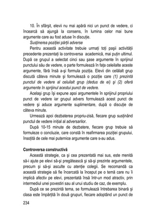 234
10. În sfârşit, elevii nu mai apără nici un punct de vedere, ci
încearcă să ajungă la consens, în lumina celor mai bune
argumente care au fost aduse în discuţie.
Susţinerea poziţiei părţii adverse
Pentru această activitate trebuie urmaţi toţi paşii activităţii
precedente prezentaţi la controversa academică, mai puţin ultimul.
După ce grupul a selectat cinci sau şase argumente în sprijinul
punctului său de vedere, o parte formulează în faţa celeilalte aceste
argumente, fără însă a-şi formula poziţia. Elevii din celălalt grup
discută câteva minute şi formulează o poziţie care (1) prezintă
punctul de vedere al celuilalt grup (dedus de ei) şi (2) oferă
argumente în sprijinul acestui punct de vedere.
Acelaşi grup îşi expune apoi argumentele în sprijinul propriului
punct de vedere iar grupul advers formulează acest punct de
vedere şi aduce argumente suplimentare, după o discuţie de
câteva minute.
Urmează apoi dezbaterea propriu-zisă, fiecare grup susţinând
punctul de vedere iniţial al adversarilor.
După 10-15 minute de dezbatere, fiecare grup trebuie să
formuleze o concluzie, care constă în reafirmarea poziţiei grupului,
însoţită de cele mai puternice argumente care s-au adus.
Controversa constructivă
Această strategie, ca şi cea prezentată mai sus, este menită
să-i ajute pe elevi să-şi pregătească şi să-şi prezinte argumentele,
precum şi să-şi asculte cu atenţie colegii. Se recomandă ca
această strategie să fie încercată la început pe o temă care nu îi
implică afectiv pe elevi, prezentată însă într-un mod atractiv, prin
intermediul unei povestiri sau al unui studiu de caz, de exemplu.
După ce se prezintă tema, se formulează întrebarea binară şi
clasa este împărţită în două grupuri, fiecare adoptând un punct de
 