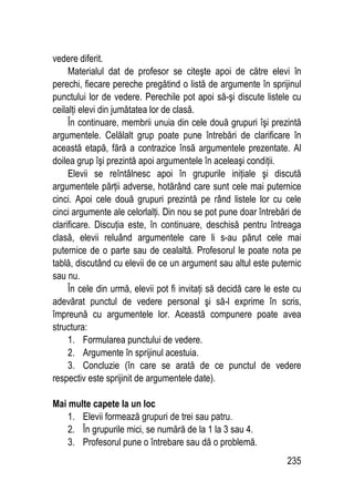 235
vedere diferit.
Materialul dat de profesor se citeşte apoi de către elevi în
perechi, fiecare pereche pregătind o listă de argumente în sprijinul
punctului lor de vedere. Perechile pot apoi să-şi discute listele cu
ceilalţi elevi din jumătatea lor de clasă.
În continuare, membrii unuia din cele două grupuri îşi prezintă
argumentele. Celălalt grup poate pune întrebări de clarificare în
această etapă, fără a contrazice însă argumentele prezentate. Al
doilea grup îşi prezintă apoi argumentele în aceleaşi condiţii.
Elevii se reîntâlnesc apoi în grupurile iniţiale şi discută
argumentele părţii adverse, hotărând care sunt cele mai puternice
cinci. Apoi cele două grupuri prezintă pe rând listele lor cu cele
cinci argumente ale celorlalţi. Din nou se pot pune doar întrebări de
clarificare. Discuţia este, în continuare, deschisă pentru întreaga
clasă, elevii reluând argumentele care li s-au părut cele mai
puternice de o parte sau de cealaltă. Profesorul le poate nota pe
tablă, discutând cu elevii de ce un argument sau altul este puternic
sau nu.
În cele din urmă, elevii pot fi invitaţi să decidă care le este cu
adevărat punctul de vedere personal şi să-l exprime în scris,
împreună cu argumentele lor. Această compunere poate avea
structura:
1. Formularea punctului de vedere.
2. Argumente în sprijinul acestuia.
3. Concluzie (în care se arată de ce punctul de vedere
respectiv este sprijinit de argumentele date).
Mai multe capete la un loc
1. Elevii formează grupuri de trei sau patru.
2. În grupurile mici, se numără de la 1 la 3 sau 4.
3. Profesorul pune o întrebare sau dă o problemă.
 
