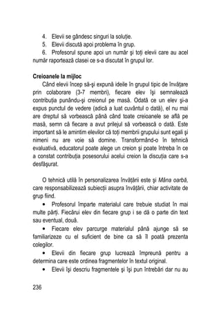 236
4. Elevii se gândesc singuri la soluţie.
5. Elevii discută apoi problema în grup.
6. Profesorul spune apoi un număr şi toţi elevii care au acel
număr raportează clasei ce s-a discutat în grupul lor.
Creioanele la mijloc
Când elevii încep să-şi expună ideile în grupul tipic de învăţare
prin colaborare (3-7 membri), fiecare elev îşi semnalează
contribuţia punându-şi creionul pe masă. Odată ce un elev şi-a
expus punctul de vedere (adică a luat cuvântul o dată), el nu mai
are dreptul să vorbească până când toate creioanele se află pe
masă, semn că fiecare a avut prilejul să vorbească o dată. Este
important să le amintim elevilor că toţi membrii grupului sunt egali şi
nimeni nu are voie să domine. Transformând-o în tehnică
evaluativă, educatorul poate alege un creion şi poate întreba în ce
a constat contribuţia posesorului acelui creion la discuţia care s-a
desfăşurat.
O tehnică utilă în personalizarea învăţării este şi Mâna oarbă,
care responsabilizează subiecţii asupra învăţării, chiar activitate de
grup fiind.
• Profesorul împarte materialul care trebuie studiat în mai
multe părţi. Fiecărui elev din fiecare grup i se dă o parte din text
sau eventual, două.
• Fiecare elev parcurge materialul până ajunge să se
familiarizeze cu el suficient de bine ca să îl poată prezenta
colegilor.
• Elevii din fiecare grup lucrează împreună pentru a
determina care este ordinea fragmentelor în textul original.
• Elevii îşi descriu fragmentele şi îşi pun întrebări dar nu au
 