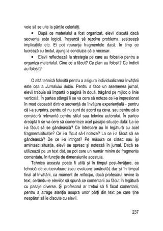 237
voie să se uite la părţile celorlalţi.
• După ce materialul a fost organizat, elevii discută dacă
secvenţa este logică, încearcă să rezolve problema, sesizează
implicaţiile etc. Ei pot rearanja fragmentele dacă, în timp ce
lucrează cu textul, ajung la concluzia că e necesar.
• Elevii reflectează la strategia pe care au folosit-o pentru a
organiza materialul. Cine ce a făcut? Ce plan au folosit? Ce indicii
au folosit?
O altă tehnică folosită pentru a asigura individualizarea învăţării
este cea a Jurnalului dublu. Pentru a face un asemenea jurnal,
elevii trebuie să împartă o pagină în două, trăgând pe mijloc o linie
verticală. În partea stângă li se va cere să noteze ce i-a impresionat
în mod deosebit dintr-o secvenţă de învăţare experienţială - pentru
că i-a surprins, pentru că nu sunt de acord cu ceva, sau pentru că o
consideră relevantă pentru stilul sau tehnica autorului. În partea
dreaptă li se va cere să comenteze acel pasaj/o situaţie dată: La ce
i-a făcut să se gândească? Ce întrebare au în legătură cu acel
fragment/situaţie? Ce i-a făcut să-l noteze? La ce i-a făcut să se
gândească? De ce i-a intrigat? Pe măsura ce citesc sau îşi
amintesc situaţia, elevii se opresc şi notează în jurnal. Dacă se
utilizează pe un text dat, se pot cere un număr minim de fragmente
comentate, în funcţie de dimensiunile acestuia.
Tehnica aceasta poate fi utilă şi în timpul post-învăţare, ca
tehnică de autoevaluare (sau evaluare amânată) dar şi în timpul
final al învăţării, ca moment de reflecţie, dacă profesorul revine la
text, cerându-le elevilor să spună ce comentarii au făcut în legătură
cu pasaje diverse. Şi profesorul ar trebui să fi făcut comentarii,
pentru a atrage atenţia asupra unor părţi din text pe care ţine
neapărat să le discute cu elevii.
 