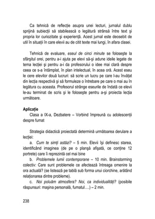238
Ca tehnică de reflecţie asupra unei lecturi, jurnalul dublu
sprijină subiecţii să stabilească o legătură strânsă între text şi
propria lor curiozitate şi experienţă. Acest jurnal este deosebit de
util în situaţii în care elevii au de citit texte mai lungi, în afara clasei.
Tehnică de evaluare, eseul de cinci minute se foloseşte la
sfârşitul orei, pentru a-i ajuta pe elevi să-şi adune ideile legate de
tema lecţiei şi pentru a-i da profesorului o idee mai clară despre
ceea ce s-a întâmplat, în plan intelectual, în acea oră. Acest eseu
le cere elevilor două lucruri: să scrie un lucru pe care l-au învăţat
din lecţia respectivă şi să formuleze o întrebare pe care o mai au în
legătura cu aceasta. Profesorul strânge eseurile de îndată ce elevii
le-au terminat de scris şi le foloseşte pentru a-şi proiecta lecţia
următoare.
Aplicaţie
Clasa a IX-a, Dezbatere – Vorbind împreună cu adolescenţii
despre fumat
Strategia didactică proiectată determină următoarea derulare a
lecţiei:
a. Cum te simţi astăzi? – 5 min. Elevii îşi definesc starea,
identificând imaginea (de pe o planşă afişată, ce conţine 12
portrete) care îi reprezintă cel mai bine
b. Problemele lumii contemporane – 10 min. Brainstorming
colectiv: Care sunt problemele ce afectează întreaga omenire la
ora actuală? (se listează pe tablă sub forma unui ciorchine, arătând
relaţionarea dintre probleme).
c. Noi poluăm atmosfera? Noi, ca individualităţi? (posibile
răspunsuri: maşina personală, fumatul….) – 2 min.
 