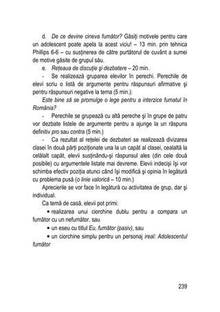 239
d. De ce devine cineva fumător? Găsiţi motivele pentru care
un adolescent poate apela la acest viciu! – 13 min. prin tehnica
Phillips 6-6 – cu susţinerea de către purtătorul de cuvânt a sumei
de motive găsite de grupul său.
e. Reţeaua de discuţie şi dezbatere – 20 min.
- Se realizează gruparea elevilor în perechi. Perechile de
elevi scriu o listă de argumente pentru răspunsuri afirmative şi
pentru răspunsuri negative la tema (5 min.):
Este bine să se promulge o lege pentru a interzice fumatul în
România?
- Perechile se grupează cu altă pereche şi în grupe de patru
vor dezbate listele de argumente pentru a ajunge la un răspuns
definitiv pro sau contra (5 min.)
- Ca rezultat al reţelei de dezbateri se realizează divizarea
clasei în două părţi poziţionate una la un capăt al clasei, cealaltă la
celălalt capăt, elevii susţinându-şi răspunsul ales (din cele două
posibile) cu argumentele listate mai devreme. Elevii indecişi îşi vor
schimba efectiv poziţia atunci când îşi modifică şi opinia în legătură
cu problema pusă (o linie valorică – 10 min.)
Aprecierile se vor face în legătură cu activitatea de grup, dar şi
individual.
Ca temă de casă, elevii pot primi:
• realizarea unui ciorchine dublu pentru a compara un
fumător cu un nefumător, sau
• un eseu cu titlul Eu, fumător (pasiv), sau
• un ciorchine simplu pentru un personaj ireal: Adolescentul
fumător
 
