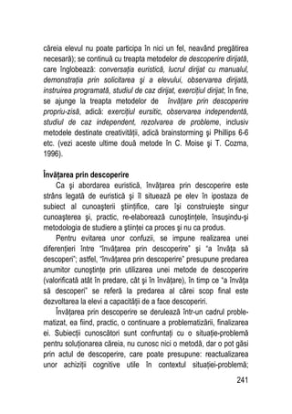241
căreia elevul nu poate participa în nici un fel, neavând pregătirea
necesară); se continuă cu treapta metodelor de descoperire dirijată,
care înglobează: conversaţia euristică, lucrul dirijat cu manualul,
demonstraţia prin solicitarea şi a elevului, observarea dirijată,
instruirea programată, studiul de caz dirijat, exerciţiul dirijat; în fine,
se ajunge la treapta metodelor de învăţare prin descoperire
propriu-zisă, adică: exerciţiul eursitic, observarea independentă,
studiul de caz independent, rezolvarea de probleme, inclusiv
metodele destinate creativităţii, adică brainstorming şi Phillips 6-6
etc. (vezi aceste ultime două metode în C. Moise şi T. Cozma,
1996).
Învăţarea prin descoperire
Ca şi abordarea euristică, învăţarea prin descoperire este
strâns legată de euristică şi îl situează pe elev în ipostaza de
subiect al cunoaşterii ştiinţifice, care îşi construieşte singur
cunoaşterea şi, practic, re-elaborează cunoştinţele, însuşindu-şi
metodologia de studiere a ştiinţei ca proces şi nu ca produs.
Pentru evitarea unor confuzii, se impune realizarea unei
diferenţieri între “învăţarea prin descoperire” şi “a învăţa să
descoperi”; astfel, “învăţarea prin descoperire” presupune predarea
anumitor cunoştinţe prin utilizarea unei metode de descoperire
(valorificată atât în predare, cât şi în învăţare), în timp ce “a învăţa
să descoperi” se referă la predarea al cărei scop final este
dezvoltarea la elevi a capacităţii de a face descoperiri.
Învăţarea prin descoperire se derulează într-un cadrul proble-
matizat, ea fiind, practic, o continuare a problematizării, finalizarea
ei. Subiecţii cunoscători sunt confruntaţi cu o situaţie-problemă
pentru soluţionarea căreia, nu cunosc nici o metodă, dar o pot găsi
prin actul de descoperire, care poate presupune: reactualizarea
unor achiziţii cognitive utile în contextul situaţiei-problemă;
 