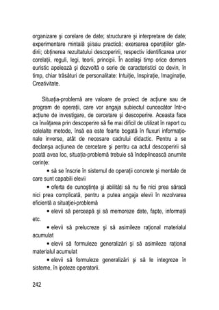 242
organizare şi corelare de date; structurare şi interpretare de date;
experimentare mintală şi/sau practică; exersarea operaţiilor gân-
dirii; obţinerea rezultatului descoperirii, respectiv identificarea unor
corelaţii, reguli, legi, teorii, principii. În acelaşi timp orice demers
euristic apelează şi dezvoltă o serie de caracteristici ce devin, în
timp, chiar trăsături de personalitate: Intuiţie, Inspiraţie, Imaginaţie,
Creativitate.
Situaţia-problemă are valoare de proiect de acţiune sau de
program de operaţii, care vor angaja subiectul cunoscător într-o
acţiune de investigare, de cercetare şi descoperire. Aceasta face
ca învăţarea prin descoperire să fie mai dificil de utilizat în raport cu
celelalte metode, însă ea este foarte bogată în fluxuri informaţio-
nale inverse, atât de necesare cadrului didactic. Pentru a se
declanşa acţiunea de cercetare şi pentru ca actul descoperirii să
poată avea loc, situaţia-problemă trebuie să îndeplinească anumite
cerinţe:
• să se înscrie în sistemul de operaţii concrete şi mentale de
care sunt capabili elevii
• oferta de cunoştinţe şi abilităţi să nu fie nici prea săracă
nici prea complicată, pentru a putea angaja elevii în rezolvarea
eficientă a situaţiei-problemă
• elevii să perceapă şi să memoreze date, fapte, informaţii
etc.
• elevii să prelucreze şi să asimileze raţional materialul
acumulat
• elevii să formuleze generalizări şi să asimileze raţional
materialul acumulat
• elevii să formuleze generalizări şi să le integreze în
sisteme, în ipoteze operatorii.
 
