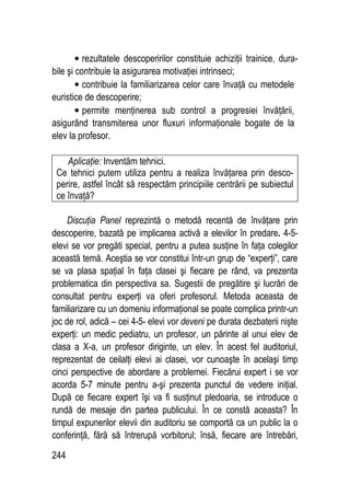 244
• rezultatele descoperirilor constituie achiziţii trainice, dura-
bile şi contribuie la asigurarea motivaţiei intrinseci;
• contribuie la familiarizarea celor care învaţă cu metodele
euristice de descoperire;
• permite menţinerea sub control a progresiei învăţării,
asigurând transmiterea unor fluxuri informaţionale bogate de la
elev la profesor.
Aplicaţie: Inventăm tehnici.
Ce tehnici putem utiliza pentru a realiza învăţarea prin desco-
perire, astfel încât să respectăm principiile centrării pe subiectul
ce învaţă?
Discuţia Panel reprezintă o metodă recentă de învăţare prin
descoperire, bazată pe implicarea activă a elevilor în predare. 4-5-
elevi se vor pregăti special, pentru a putea susţine în faţa colegilor
această temă. Aceştia se vor constitui într-un grup de “experţi”, care
se va plasa spaţial în faţa clasei şi fiecare pe rând, va prezenta
problematica din perspectiva sa. Sugestii de pregătire şi lucrări de
consultat pentru experţi va oferi profesorul. Metoda aceasta de
familiarizare cu un domeniu informaţional se poate complica printr-un
joc de rol, adică – cei 4-5- elevi vor deveni pe durata dezbaterii nişte
experţi: un medic pediatru, un profesor, un părinte al unui elev de
clasa a X-a, un profesor diriginte, un elev. În acest fel auditoriul,
reprezentat de ceilalţi elevi ai clasei, vor cunoaşte în acelaşi timp
cinci perspective de abordare a problemei. Fiecărui expert i se vor
acorda 5-7 minute pentru a-şi prezenta punctul de vedere iniţial.
După ce fiecare expert îşi va fi susţinut pledoaria, se introduce o
rundă de mesaje din partea publicului. În ce constă aceasta? În
timpul expunerilor elevii din auditoriu se comportă ca un public la o
conferinţă, fără să întrerupă vorbitorul; însă, fiecare are întrebări,
 