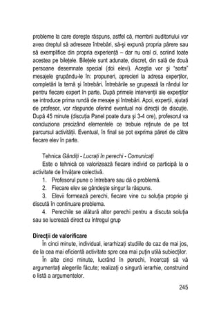 245
probleme la care doreşte răspuns, astfel că, membrii auditoriului vor
avea dreptul să adreseze întrebări, să-şi expună propria părere sau
să exemplifice din propria experienţă – dar nu oral ci, scriind toate
acestea pe bileţele. Bileţele sunt adunate, discret, din sală de două
persoane desemnate special (doi elevi). Aceştia vor şi “sorta”
mesajele grupându-le în: propuneri, aprecieri la adresa experţilor,
completări la temă şi întrebări. Întrebările se grupează la rândul lor
pentru fiecare expert în parte. După primele intervenţii ale experţilor
se introduce prima rundă de mesaje şi întrebări. Apoi, experţii, ajutaţi
de profesor, vor răspunde oferind eventual noi direcţii de discuţie.
După 45 minute (discuţia Panel poate dura şi 3-4 ore), profesorul va
concluziona precizând elementele ce trebuie reţinute de pe tot
parcursul activităţii. Eventual, în final se pot exprima păreri de către
fiecare elev în parte.
Tehnica Gândiţi - Lucraţi în perechi - Comunicaţi
Este o tehnică ce valorizează fiecare individ ce participă la o
activitate de învăţare colectivă.
1. Profesorul pune o întrebare sau dă o problemă.
2. Fiecare elev se gândeşte singur la răspuns.
3. Elevii formează perechi, fiecare vine cu soluţia proprie şi
discută în continuare problema.
4. Perechile se alătură altor perechi pentru a discuta soluţia
sau se lucrează direct cu întregul grup
Direcţii de valorificare
În cinci minute, individual, ierarhizaţi studiile de caz de mai jos,
de la cea mai eficientă activitate spre cea mai puţin utilă subiecţilor.
În alte cinci minute, lucrând în perechi, încercaţi să vă
argumentaţi alegerile făcute; realizaţi o singură ierarhie, construind
o listă a argumentelor.
 