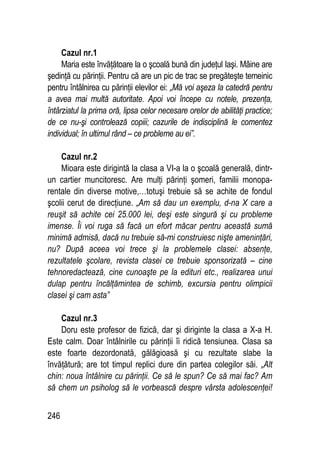 246
Cazul nr.1
Maria este învăţătoare la o şcoală bună din judeţul Iaşi. Mâine are
şedinţă cu părinţii. Pentru că are un pic de trac se pregăteşte temeinic
pentru întâlnirea cu părinţii elevilor ei: „Mă voi aşeza la catedră pentru
a avea mai multă autoritate. Apoi voi începe cu notele, prezenţa,
întârziatul la prima oră, lipsa celor necesare orelor de abilităţi practice;
de ce nu-şi controlează copiii; cazurile de indisciplină le comentez
individual; în ultimul rând – ce probleme au ei”.
Cazul nr.2
Mioara este dirigintă la clasa a VI-a la o şcoală generală, dintr-
un cartier muncitoresc. Are mulţi părinţi şomeri, familii monopa-
rentale din diverse motive,…totuşi trebuie să se achite de fondul
şcolii cerut de direcţiune. „Am să dau un exemplu, d-na X care a
reuşit să achite cei 25.000 lei, deşi este singură şi cu probleme
imense. Îi voi ruga să facă un efort măcar pentru această sumă
minimă admisă, dacă nu trebuie să-mi construiesc nişte ameninţări,
nu? După aceea voi trece şi la problemele clasei: absenţe,
rezultatele şcolare, revista clasei ce trebuie sponsorizată – cine
tehnoredactează, cine cunoaşte pe la edituri etc., realizarea unui
dulap pentru încălţămintea de schimb, excursia pentru olimpicii
clasei şi cam asta”
Cazul nr.3
Doru este profesor de fizică, dar şi diriginte la clasa a X-a H.
Este calm. Doar întâlnirile cu părinţii îi ridică tensiunea. Clasa sa
este foarte dezordonată, gălăgioasă şi cu rezultate slabe la
învăţătură; are tot timpul replici dure din partea colegilor săi. „Alt
chin: noua întâlnire cu părinţii. Ce să le spun? Ce să mai fac? Am
să chem un psiholog să le vorbească despre vârsta adolescenţei!
 