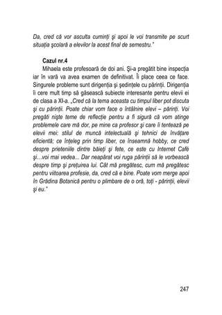 247
Da, cred că vor asculta cuminţi şi apoi le voi transmite pe scurt
situaţia şcolară a elevilor la acest final de semestru.”
Cazul nr.4
Mihaela este profesoară de doi ani. Şi-a pregătit bine inspecţia
iar în vară va avea examen de definitivat. Îi place ceea ce face.
Singurele probleme sunt dirigenţia şi şedinţele cu părinţii. Dirigenţia
îi cere mult timp să găsească subiecte interesante pentru elevii ei
de clasa a XI-a. „Cred că la tema aceasta cu timpul liber pot discuta
şi cu părinţii. Poate chiar vom face o întâlnire elevi – părinţi. Voi
pregăti nişte teme de reflecţie pentru a fi sigură că vom atinge
problemele care mă dor, pe mine ca profesor şi care îi tentează pe
elevii mei: stilul de muncă intelectuală şi tehnici de învăţare
eficientă; ce înţeleg prin timp liber, ce înseamnă hobby, ce cred
despre prieteniile dintre băieţi şi fete, ce este cu Internet Café
şi…voi mai vedea... Dar neapărat voi ruga părinţii să le vorbească
despre timp şi preţuirea lui. Cât mă pregătesc, cum mă pregătesc
pentru viitoarea profesie, da, cred că e bine. Poate vom merge apoi
în Grădina Botanică pentru o plimbare de o oră, toţi - părinţii, elevii
şi eu.”
 
