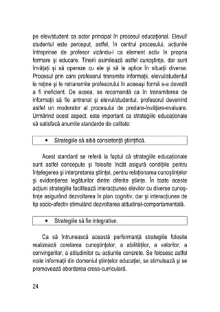 24
pe elev/student ca actor principal în procesul educaţional. Elevul/
studentul este perceput, astfel, în centrul procesului, acţiunile
întreprinse de profesor vizându-l ca element activ în propria
formare şi educare. Tinerii asimilează astfel cunoştinţe, dar sunt
învăţaţi şi să opereze cu ele şi să le aplice în situaţii diverse.
Procesul prin care profesorul transmite informaţii, elevul/studentul
le reţine şi le retransmite profesorului în aceeaşi formă s-a dovedit
a fi ineficient. De aceea, se recomandă ca în transmiterea de
informaţii să fie antrenat şi elevul/studentul, profesorul devenind
astfel un moderator al procesului de predare-învăţare-evaluare.
Urmărind acest aspect, este important ca strategiile educaţionale
să satisfacă anumite standarde de calitate:
• Strategiile să aibă consistenţă ştiinţifică.
Acest standard se referă la faptul că strategiile educaţionale
sunt astfel concepute şi folosite încât asigură condiţiile pentru
înţelegerea şi interpretarea ştiinţei, pentru relaţionarea cunoştinţelor
şi evidenţierea legăturilor dintre diferite ştiinţe. În toate aceste
acţiuni strategiile facilitează interacţiunea elevilor cu diverse cunoş-
tinţe asigurând dezvoltarea în plan cognitiv, dar şi interacţiunea de
tip socio-afectiv stimulând dezvoltarea atitudinal-comportamentală.
• Strategiile să fie integrative.
Ca să întrunească această performanţă strategiile folosite
realizează corelarea cunoştinţelor, a abilităţilor, a valorilor, a
convingerilor, a atitudinilor cu acţiunile concrete. Se folosesc astfel
noile informaţii din domeniul ştiinţelor educaţiei, se stimulează şi se
promovează abordarea cross-curriculară.
 