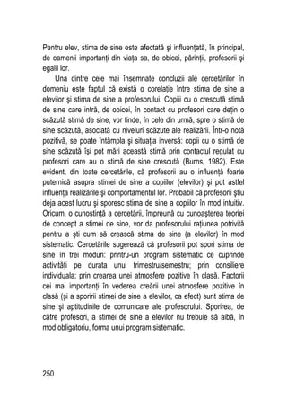 250
Pentru elev, stima de sine este afectată şi influenţată, în principal,
de oamenii importanţi din viaţa sa, de obicei, părinţii, profesorii şi
egalii lor.
Una dintre cele mai însemnate concluzii ale cercetărilor în
domeniu este faptul că există o corelaţie între stima de sine a
elevilor şi stima de sine a profesorului. Copiii cu o crescută stimă
de sine care intră, de obicei, în contact cu profesori care deţin o
scăzută stimă de sine, vor tinde, în cele din urmă, spre o stimă de
sine scăzută, asociată cu niveluri scăzute ale realizării. Într-o notă
pozitivă, se poate întâmpla şi situaţia inversă: copii cu o stimă de
sine scăzută îşi pot mări această stimă prin contactul regulat cu
profesori care au o stimă de sine crescută (Burns, 1982). Este
evident, din toate cercetările, că profesorii au o influenţă foarte
puternică asupra stimei de sine a copiilor (elevilor) şi pot astfel
influenţa realizările şi comportamentul lor. Probabil că profesorii ştiu
deja acest lucru şi sporesc stima de sine a copiilor în mod intuitiv.
Oricum, o cunoştinţă a cercetării, împreună cu cunoaşterea teoriei
de concept a stimei de sine, vor da profesorului raţiunea potrivită
pentru a şti cum să crească stima de sine (a elevilor) în mod
sistematic. Cercetările sugerează că profesorii pot spori stima de
sine în trei moduri: printru-un program sistematic ce cuprinde
activităţi pe durata unui trimestru/semestru; prin consiliere
individuala; prin crearea unei atmosfere pozitive în clasă. Factorii
cei mai importanţi în vederea creării unei atmosfere pozitive în
clasă (şi a sporirii stimei de sine a elevilor, ca efect) sunt stima de
sine şi aptitudinile de comunicare ale profesorului. Sporirea, de
către profesori, a stimei de sine a elevilor nu trebuie să aibă, în
mod obligatoriu, forma unui program sistematic.
 