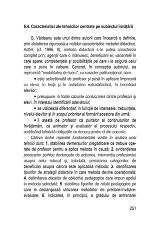 251
6.4. Caracteristici ale tehnicilor centrate pe subiectul învăţării
G. Văideanu este unul dintre autorii care încearcă o definire,
prin detalierea riguroasă a notelor caracteristice metodei didactice.
Astfel, (cf. 1986, II), metoda didactică s-ar putea caracteriza
complet prin: agenţii care o mânuiesc; beneficiarii ei; variantele în
care apare; competenţele şi posibilităţile pe care i le asigură celui
care o pune în valoare. Concret, în concepţia autorului, ea
reprezintă modalitatea de lucru, cu caracter polifuncţional, care:
• este selecţionată de profesor şi pusă în aplicare împreună
cu elevii, în lecţii şi în activitatea extradidactică, în beneficiul
elevilor;
• presupune în toate cazurile conlucrarea dintre profesori şi
elevi, în interesul identificării adevărului;
• se utilizează diferenţiat, în funcţie de interesele, trebuinţele,
nivelul elevilor şi în scopul prioritar al formării acestora din urmă;
• îl atestă pe profesor ca purtător al conţinuturilor de
învăţământ, ca animator şi evaluator al procesului respectiv,
certificând totodată obligaţiile ce decurg pentru el din aceasta.
Câteva dintre reperele fundamentale vizate în analiza unei
tehnici sunt: 1. stabilirea demersurilor pregătitoare ce trebuie ope-
rate de profesor pentru a aplica metoda în cauză; 2. evidenţierea
proceselor psihice declanşate de acţiunea, intervenţia profesorului
asupra celui educat şi, totodată, precizarea categoriilor de
beneficiari asupra cărora este aplicabilă metoda; 3. identificarea
tipurilor de strategii didactice în care metoda devine operaţională;
4. delimitarea claselor de obiective pedagogice care impun apelul
la metoda selectată; 5. stabilirea tipurilor de relaţii pedagogice pe
care le declanşează utilizarea metodelor de predare-învăţare-
evaluare; 6. indicarea, în principiu, a gradului de antrenare/
 