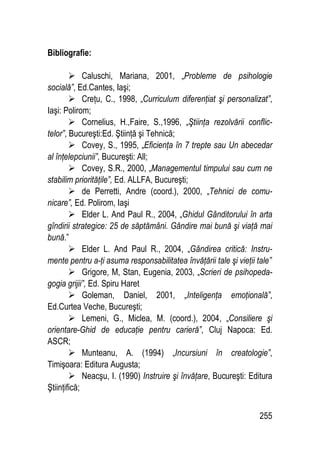 255
Bibliografie:
 Caluschi, Mariana, 2001, „Probleme de psihologie
socială”, Ed.Cantes, Iaşi;
 Creţu, C., 1998, „Curriculum diferenţiat şi personalizat”,
Iaşi: Polirom;
 Cornelius, H.,Faire, S.,1996, „Ştiinţa rezolvării conflic-
telor”, Bucureşti:Ed. Ştiinţă şi Tehnică;
 Covey, S., 1995, „Eficienţa în 7 trepte sau Un abecedar
al înţelepciunii”, Bucureşti: All;
 Covey, S.R., 2000, „Managementul timpului sau cum ne
stabilim priorităţile”, Ed. ALLFA, Bucureşti;
 de Perretti, Andre (coord.), 2000, „Tehnici de comu-
nicare”, Ed. Polirom, Iaşi
 Elder L. And Paul R., 2004, „Ghidul Gânditorului în arta
gîndirii strategice: 25 de săptămâni. Gândire mai bună şi viaţă mai
bună.”
 Elder L. And Paul R., 2004, „Gândirea critică: Instru-
mente pentru a-ţi asuma responsabilitatea învăţării tale şi vieţii tale”
 Grigore, M, Stan, Eugenia, 2003, „Scrieri de psihopeda-
gogia grijii”, Ed. Spiru Haret
 Goleman, Daniel, 2001, „Inteligenţa emoţională”,
Ed.Curtea Veche, Bucureşti;
 Lemeni, G., Miclea, M. (coord.), 2004, „Consiliere şi
orientare-Ghid de educaţie pentru carieră”, Cluj Napoca: Ed.
ASCR;
 Munteanu, A. (1994) „Incursiuni în creatologie”,
Timişoara: Editura Augusta;
 Neacşu, I. (1990) Instruire şi învăţare, Bucureşti: Editura
Ştiinţifică;
 