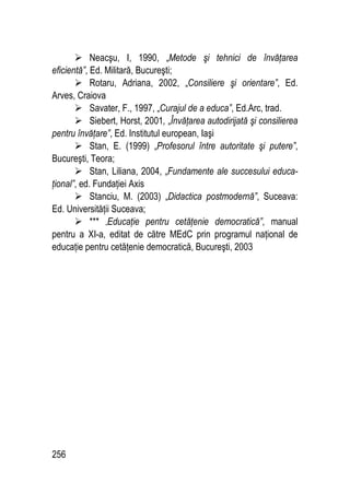 256
 Neacşu, I, 1990, „Metode şi tehnici de învăţarea
eficientă”, Ed. Militară, Bucureşti;
 Rotaru, Adriana, 2002, „Consiliere şi orientare”, Ed.
Arves, Craiova
 Savater, F., 1997, „Curajul de a educa”, Ed.Arc, trad.
 Siebert, Horst, 2001, „Învăţarea autodirijată şi consilierea
pentru învăţare”, Ed. Institutul european, Iaşi
 Stan, E. (1999) „Profesorul între autoritate şi putere”,
Bucureşti, Teora;
 Stan, Liliana, 2004, „Fundamente ale succesului educa-
ţional”, ed. Fundaţiei Axis
 Stanciu, M. (2003) „Didactica postmodernă”, Suceava:
Ed. Universităţii Suceava;
 *** „Educaţie pentru cetăţenie democratică”, manual
pentru a XI-a, editat de către MEdC prin programul naţional de
educaţie pentru cetăţenie democratică, Bucureşti, 2003
 