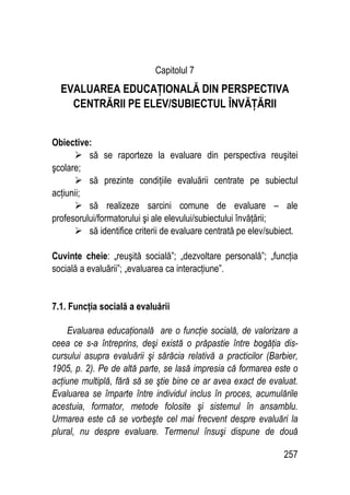 257
Capitolul 7
EVALUAREA EDUCAŢIONALĂ DIN PERSPECTIVA
CENTRĂRII PE ELEV/SUBIECTUL ÎNVĂŢĂRII
Obiective:
 să se raporteze la evaluare din perspectiva reuşitei
şcolare;
 să prezinte condiţiile evaluării centrate pe subiectul
acţiunii;
 să realizeze sarcini comune de evaluare – ale
profesorului/formatorului şi ale elevului/subiectului învăţării;
 să identifice criterii de evaluare centrată pe elev/subiect.
Cuvinte cheie: „
„reuşită socială”; „dezvoltare personală”; „funcţia
socială a evaluării”; „evaluarea ca interacţiune”.
7.1. Funcţia socială a evaluării
Evaluarea educaţională are o funcţie socială, de valorizare a
ceea ce s-a întreprins, deşi există o prăpastie între bogăţia dis-
cursului asupra evaluării şi sărăcia relativă a practicilor (Barbier,
1905, p. 2). Pe de altă parte, se lasă impresia că formarea este o
acţiune multiplă, fără să se ştie bine ce ar avea exact de evaluat.
Evaluarea se împarte între individul inclus în proces, acumulările
acestuia, formator, metode folosite şi sistemul în ansamblu.
Urmarea este că se vorbeşte cel mai frecvent despre evaluări la
plural, nu despre evaluare. Termenul însuşi dispune de două
 