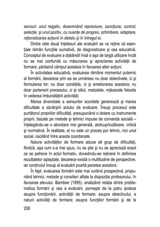 258
sensuri: unul negativ, desemnând represiune, sancţiune, control,
selecţie; şi unul pozitiv, cu nuanţe de progres, schimbare, adaptare,
raţionalizarea acţiunii în detaliu şi în întregul ei.
Dintre cele două înţelesuri ale evaluării se va reţine că esen-
ţiale rămân funcţiile sumativă, de diagnosticare şi cea educativă.
Conceptul de evaluare a dobândit însă o aşa de largă utilizare încât
nu se mai confundă cu măsurarea şi aprecierea activităţii de
formare, părăsind câmpul acesteia în favoarea altor acţiuni.
În activitatea educativă, evaluarea rămâne momentul puternic
al formării, deoarece prin ea se urmăresc nu doar obiectivele, ci şi
formularea lor; nu doar condiţiile, ci şi ameliorarea acestora; nu
doar partenerii procesului, ci şi stilul, metodele, mijloacele folosite
în vederea îmbunătăţirii activităţii.
Marea diversitate a sensurilor acordate generează şi marea
dificultate a săvârşirii actului de evaluare. Însuşi procesul este
purtătorul propriilor dificultăţi, presupunând o dotare cu instrumente
proprii, bazate pe metode şi tehnici impuse de comanda socială –
înţelegându-se o abordare mai generală, atotcuprinzătoare, critică
şi normativă. În realitate, el nu este un proces pur tehnic, nici unul
social, oscilând între aceste coordonate.
Natura activităţilor de formare aduce alt grup de dificultăţi,
fiindcă, aşa cum s-a mai spus, nu se ştie şi nu se apreciază exact
ce se petrece în actul formativ, dovedindu-se reţinere în definirea
rezultatelor aşteptate, deoarece există o multitudine de perspective,
iar conţinutul însuşi al evaluării poartă pecetea acestora.
În fapt, evaluarea formării este mai curând prospectivă, propu-
nând tehnici, metode şi consilieri aflate la dispoziţia profesorului, în
favoarea elevului. Barnbier (1995), analizând relaţia dintre proble-
matica formării şi cea a evaluării, porneşte de la patru ipoteze
asupra funcţionării, activităţii de formare; asupra obiectivului, a
naturii activităţi de formare; asupra funcţiilor formării şi de la
 