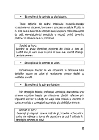 25
• Strategiile să fie centrate pe elev/student.
Toate acţiunile din cadrul procesului instructiv-educativ
vizează elevul/ studentul, formarea şi educarea acestuia. Poziţia lui
nu este cea a materialului inert din care sculptorul realizează opera
de artă, elevul/studentul constituie o resursă activă devenind
partener în interacţiunea cu profesorul.
Sarcină de lucru:
Lucrând pe grupe identificaţi momente din lecţiile la care aţi
asistat sau pe care le-aţi susţinut în care s-au utilizat strategii
centrate pe elev.
• Strategiile să fie centrate pe valori.
Performanţele tinerilor se vor concretiza în facilitarea luării
deciziilor bazate pe valori şi relaţionarea acestor decizii cu
realitatea socială.
• Strategiile să fie activ-participative.
Prin strategiile folosite profesorul urmăreşte dezvoltarea unor
sisteme cognitive bazate pe stimularea gândirii reflexive prin
implicarea elevilor în situaţii din viaţa reală precum şi utilizarea în
contexte variate a cunoaşterii acumulate şi a abilităţilor formate.
Sarcină de lucru:
Selectaţi şi integraţi câteva metode şi procedee activ-partici-
pative cu mijloace şi forme de organizare ce pot fi utilizate în
strategiile centrate pe elevi.
 
