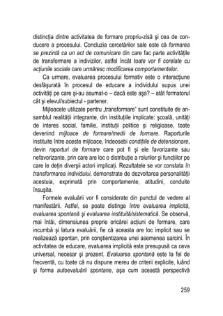 259
distincţia dintre activitatea de formare propriu-zisă şi cea de con-
ducere a procesului. Concluzia cercetărilor sale este că formarea
se prezintă ca un act de comunicare din care fac parte activităţile
de transformare a indivizilor, astfel încât toate vor fi corelate cu
acţiunile sociale care urmăresc modificarea comportamentelor.
Ca urmare, evaluarea procesului formativ este o interacţiune
desfăşurată în procesul de educare a individului supus unei
activităţi pe care şi-au asumat-o – dacă este aşa? – atât formatorul
cât şi elevul/subiectul - partener.
Mijloacele utilizate pentru „transformare” sunt constituite de an-
samblul realităţii integrante, din instituţiile implicate: şcoală, unităţi
de interes social, familie, instituţii politice şi religioase, toate
devenind mijloace de formare/medii de formare. Raporturile
instituite între aceste mijloace, îndeosebi condiţiile de detensionare,
devin raporturi de formare care pot fi şi ele favorizante sau
nefavorizante, prin care are loc o distribuţie a rolurilor şi funcţiilor pe
care le deţin diverşii actori implicaţi. Rezultatele se vor constata în
transformarea individului, demonstrate de dezvoltarea personalităţii
acestuia, exprimată prin comportamente, atitudini, conduite
însuşite.
Formele evaluării vor fi considerate din punctul de vedere al
manifestării. Astfel, se poate distinge între evaluarea implicită,
evaluarea spontană şi evaluarea instituită/sistematică. Se observă,
mai întâi, dimensiunea proprie oricărei acţiuni de formare, care
incumbă şi latura evaluării, fie că aceasta are loc implicit sau se
realizează spontan, prin conştientizarea unei asemenea sarcini. În
activitatea de educare, evaluarea implicită este presupusă ca ceva
universal, necesar şi prezent. Evaluarea spontană este la fel de
frecventă, cu toate că nu dispune mereu de criterii explicite, luând
şi forma autoevaluării spontane, aşa cum această perspectivă
 