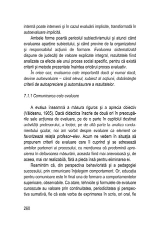 260
internă poate interveni şi în cazul evaluării implicite, transformată în
autoevaluare implicită.
Ambele forme poartă pericolul subiectivismului şi atunci când
evaluarea aparţine subiectului, şi când provine de la organizatorul
şi responsabilul acţiunii de formare. Evaluarea sistematizată
dispune de judecăţi de valoare explicate integral, rezultatele fiind
analizate ca efecte ale unui proces social specific, pentru că există
criterii şi metode prezentate înaintea oricărui proces evaluativ.
În orice caz, evaluarea este importantă dacă şi numai dacă,
devine autoevaluare – când elevul, subiect al acţiunii, dobândeşte
criterii de autoapreciere şi automăsurare a rezultatelor.
7.1.1 Comunicarea este evaluare
A evalua înseamnă a măsura riguros şi a aprecia obiectiv
(Văideanu, 1985). Dacă didactica înscrie de două ori în preocupă-
rile sale acţiunea de evaluare, pe de o parte în capitolul destinat
activităţii profesorului, a lecţiei, pe de altă parte la analiza randa-
mentului şcolar, noi am vorbit despre evaluare ca element ce
favorizează relaţia profesor–elev. Acum ne vedem în situaţia să
propunem criterii de evaluare care îi cuprind şi se adresează
ambilor parteneri ai procesului, cu menţiunea că predomină apre-
cierea în defavoarea măsurării, aceasta fiind mai anevoioasă şi, de
aceea, mai rar realizabilă, fără a pleda însă pentru eliminarea ei.
Reamintim că, din perspectiva behavioristă şi a pedagogiei
succesului, prin comunicare înţelegem comportament. Or, educaţia
pentru comunicare este în final una de formare a comportamentelor
superioare, observabile. Ca atare, tehnicile şi formulele de evaluare
cunoscute au valoare prin continuitatea, periodicitatea şi perspec-
tiva sumativă, fie că este vorba de exprimarea în scris, ori oral, fie
 