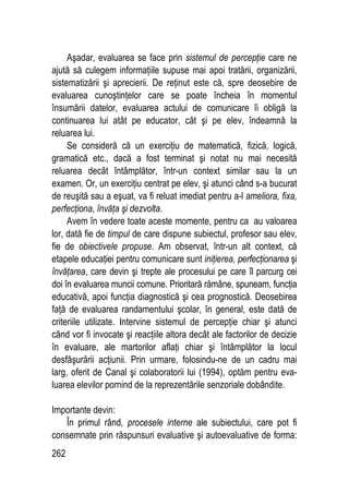 262
Aşadar, evaluarea se face prin sistemul de percepţie care ne
ajută să culegem informaţiile supuse mai apoi tratării, organizării,
sistematizării şi aprecierii. De reţinut este că, spre deosebire de
evaluarea cunoştinţelor care se poate încheia în momentul
însumării datelor, evaluarea actului de comunicare îi obligă la
continuarea lui atât pe educator, cât şi pe elev, îndeamnă la
reluarea lui.
Se consideră că un exerciţiu de matematică, fizică, logică,
gramatică etc., dacă a fost terminat şi notat nu mai necesită
reluarea decât întâmplător, într-un context similar sau la un
examen. Or, un exerciţiu centrat pe elev, şi atunci când s-a bucurat
de reuşită sau a eşuat, va fi reluat imediat pentru a-l ameliora, fixa,
perfecţiona, învăţa şi dezvolta.
Avem în vedere toate aceste momente, pentru ca au valoarea
lor, dată fie de timpul de care dispune subiectul, profesor sau elev,
fie de obiectivele propuse. Am observat, într-un alt context, că
etapele educaţiei pentru comunicare sunt iniţierea, perfecţionarea şi
învăţarea, care devin şi trepte ale procesului pe care îl parcurg cei
doi în evaluarea muncii comune. Prioritară rămâne, spuneam, funcţia
educativă, apoi funcţia diagnostică şi cea prognostică. Deosebirea
faţă de evaluarea randamentului şcolar, în general, este dată de
criteriile utilizate. Intervine sistemul de percepţie chiar şi atunci
când vor fi invocate şi reacţiile altora decât ale factorilor de decizie
în evaluare, ale martorilor aflaţi chiar şi întâmplător la locul
desfăşurării acţiunii. Prin urmare, folosindu-ne de un cadru mai
larg, oferit de Canal şi colaboratorii lui (1994), optăm pentru eva-
luarea elevilor pornind de la reprezentările senzoriale dobândite.
Importante devin:
În primul rând, procesele interne ale subiectului, care pot fi
consemnate prin răspunsuri evaluative şi autoevaluative de forma:
 