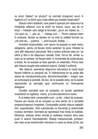 263
ce ai/am înţeles? ce ştii-ştiu? ce vezi/văd (imaginez) acum în
legătură cu? ce îţi/îmi spun (cele aflate sau reacţiile observate)?
Statutul intern dobândit, care poate fi apreciat prin răspunsuri la
întrebările reflexive: cum te simţi? ce încerci, acum, sau de un
timp? – întrebări care obligă la formulări: „acum am înţeles că….”,
„îmi spun că…”; „ştiu că…”; „înţeleg cum…”. Pentru statutul intern
în evaluare, fiecare va declara ori va simţi la celălalt formule ca:
„mă simt rău…; puternic…”; „simt bucurie, tristeţe…”.
Invocând reciprocitatea, vom spune că aceasta nu este mereu
obligatorie, pentru că fiecare dintre parteneri îşi pune întrebări la
care află răspunsuri personale, fără a prelua automat ceea ce i se
oferă şi fără a da răspunsuri celuilalt. Este, într-un fel, similar cu
ceea ce se petrece, de fiecare dată, în momentele de autoevaluare
a lecţiei, fie că aceasta se face spontan ori sistematic. Primul care
ştie măsura reuşitei este subiectul acţiunii. Ceilalţi îi confirmă.
Mai obişnuit, asemenea răspunsuri educatorul le caută după
fiecare întâlnire cu discipolii săi. În întâmpinarea lor se poate afla
starea de nemulţumire/bucurie, lămurire/neclaritate – imagini care
se conturează şi persistă. De aici, de la această stare, de la aceste
reprezentări se porneşte spre continuarea ori întreruperea
dialogului.
Condiţia esenţială este să acceptam că aceste satisfacţii/
insatisfacţii se regăsesc, mereu, şi la elevul/partenerul nostru.
În al doilea rând, comparaţiile sunt – şi ele - criterii de evaluare.
Fiecare are nevoie să se compare cu sine pentru că a constatat
progresul/regresul înregistrat. Comparaţiile poartă măsura aşteptă-
rilor, expectanţelor, fiind subordonate ca frecvenţă şi obiectivitate
nivelului dorinţelor. Dorinţele se raportează însă mereu la realitate.
Diferenţa, distanţa dintre dorinţă şi realitatea nivelului atins este
pusă în seama interrelaţionării. Relaţia interpersonală, profesor-
elev este sursa transformării individului în ceea ce dorea să fie, dar
 