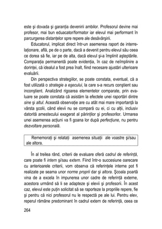 264
este şi dovada şi garanţia devenirii ambilor. Profesorul devine mai
profesor, mai bun eduacator/formator iar elevul mai performant în
parcurgerea distanţelor spre repere ale desăvârşirii.
Educatorul, implicat direct într-un asemenea raport de interre-
laţionare, află, pe de o parte, dacă a devenit pentru elevul său ceea
ce dorea să fie, iar pe de alta, dacă elevul şi-a împlinit aşteptările.
Comparaţia permanentă poate evidenţia, în caz de neîmplinire a
dorinţei, că idealul a fost prea înalt, fiind necesare ajustări ulterioare
evaluării.
Din perspectiva strategiilor, se poate constata, eventual, că a
fost utilizată o strategie a eşecului, la care s-a recurs conştient sau
inconştient. Analizând rigoarea elementelor comparate, prin eva-
luare se poate constata că asistăm la efectele unei raportări dintre
sine şi altul. Această observaţie are cu atât mai mare importanţă la
vârsta şcolii, când elevii nu se compară cu ei, ci cu alţii, inclusiv
datorită amestecului exagerat al părinţilor şi profesorilor. Urmarea
unei asemenea acţiuni va fi goana lor după perfecţiune, nu pentru
dezvoltare personală.
Rememoraţi şi relataţi asemenea situaţii ale voastre şi/sau
ale altora.
În al treilea rând, criterii de evaluare oferă cadrul de referinţă,
care poate fi intern şi/sau extern. Fiind într-o succesiune oarecare
cu anterioarele criterii, vom observa că referinţele interne pot fi
realizate pe seama unor norme proprii dar şi altora. Şcoala poartă
vina de a excela în impunerea unor cadre de referinţă externe,
acestora urmând să li se adapteze şi elevii şi profesorii. În acest
caz, elevul este puţin solicitat să se raporteze la propriile repere, fie
şi pentru că nici profesorul nu le respectă pe ale lui. Pentru elev,
reperul rămâne predominant în cadrul extern de referinţă, ceea ce
 