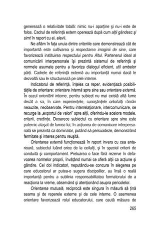 265
generează o relativitate totală: nimic nu-i aparţine şi nu-i este de
folos. Cadrul de referinţă extern operează după cum alţii gândesc şi
simt în raport cu ei, elevii.
Ne aflăm în faţa unuia dintre criteriile care demonstrează cât de
importantă este cultivarea şi respectarea imaginii de sine, care
favorizează instituirea respectului pentru Altul. Partenerul ideal al
comunicării interpersonale îşi prezintă sistemul de referinţă şi
normele asumate pentru a favoriza dialogul eficient, util ambelor
părţi. Cadrele de referinţă externă au importanţă numai dacă le
dezvoltă sau le structurează pe cele interne.
Indicatorul de referinţă, înţeles ca reper, evidenţiază posibili-
tăţile de orientare: orientare internă spre sine sau orientare externă.
În cazul orientării interne, pentru subiect nu mai există altă lume
decât a sa, în care experienţele, cunoştinţele celorlalţi rămân
neauzite, neobservate. Pentru interrelaţionare, intercomunicare, se
recurge la „exportul de valori” spre alţii, oferindu-le acelora modele,
criterii, credinţe. Deoarece subiectul cu orientare spre sine este
puternic ataşat de lumea lui, în acţiunea de comunicare interperso-
nală se prezintă ca dominator, putând să persuadeze, demonstrând
fermitate şi interes pentru reuşită.
Orientarea externă funcţionează în raport invers cu cea ante-
rioară, subiectul luând orice de la ceilalţi, şi în special criterii de
conduită şi comportament. Preluarea o face fără rezerve în defa-
voarea normelor proprii, învăţând numai ce oferă alţii ca acţiune şi
gândire. Cei doi indicatori, neputându-se concura în alegerea pe
care educatorul ar putea-o sugera discipolilor, au însă o reală
importanţă pentru a sublinia responsabilitatea formatorului de a
reacţiona la vreme, observând şi atenţionând asupra pericolelor.
Orientarea mutuală, reciprocă este singura în măsură să ţină
seama şi de reperele externe şi de cele interne. O asemenea
orientare favorizează rolul educatorului, care caută măsura de
 