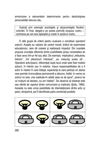 266
armonizare a elementelor determinante pentru desăvârşirea
personalităţii elevului său.
Ilustraţi prin exemple avantajele şi dezavantajele fiecărei
orientări. În final, alegeţi-o pe aceea potrivită scopului vostru –
centrarea pe cel care aşteaptă şi crede în sprijinul vostru.
O altă grupă de criterii pentru evaluare o constituie operatorii
acţiunii. Aceştia au valoare de vectori morali, ţinând de exprimarea
educatorului, care dă culoare şi realizează impactul. Din nuanţele
propuse izvorăşte diferenţa dintre posibilitatea şi/sau necesitatea de
a face ceva într-un fel sau altul. De exemplu: implicativul „trebuie/eu
trebuie”; „îmi place/sunt interesat”; „eu vreau/aş putea să”…
Operatorii activi/pasivi, diferenţiaţi după locul unde este fixat mobilul
acţiunii, în interior sau în exterior, impun responsabilitatea de a fi
activi în mediul în care trăieşti, experienţa la care participi ori starea
care permite învinovăţirea permanentă a altcuiva. Astfel, în vreme ce
activul va cere „mai explicaţi-mi odată ceea ce aţi spus!”, pasivul se
va mulţumi să declare „nu am înţeles!”. Se observă că distanţa este
cea oferită de raportul dintre comunicare şi implicare (Şoitu, 1985).
Aceasta nu este unica posibilitate de interrelaţionare dintre activ şi
pasiv; dimpotrivă, pot fi identificate patru combinaţii posibile:
 