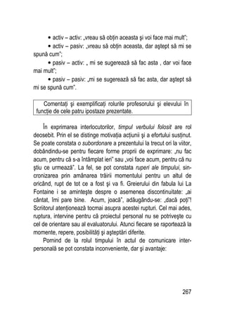267
• activ – activ: „vreau să obţin aceasta şi voi face mai mult”;
• activ – pasiv: „vreau să obţin aceasta, dar aştept să mi se
spună cum”;
• pasiv – activ: „ mi se sugerează să fac asta , dar voi face
mai mult”;
• pasiv – pasiv: „mi se sugerează să fac asta, dar aştept să
mi se spună cum”.
Comentaţi şi exemplificaţi rolurile profesorului şi elevului în
funcţie de cele patru ipostaze prezentate.
În exprimarea interlocutorilor, timpul verbului folosit are rol
deosebit. Prin el se distinge motivaţia acţiunii şi a efortului susţinut.
Se poate constata o subordonare a prezentului la trecut ori la viitor,
dobândindu-se pentru fiecare forme proprii de exprimare: „nu fac
acum, pentru că s-a întâmplat ieri” sau „voi face acum, pentru că nu
ştiu ce urmează”. La fel, se pot constata ruperi ale timpului, sin-
cronizarea prin amânarea trăirii momentului pentru un altul de
oricând, rupt de tot ce a fost şi va fi. Greierului din fabula lui La
Fontaine i se aminteşte despre o asemenea discontinuitate: „ai
cântat, îmi pare bine. Acum, joacă”, adăugându-se: „dacă poţi”!
Scriitorul atenţionează tocmai asupra acestei rupturi. Cel mai ades,
ruptura, intervine pentru că proiectul personal nu se potriveşte cu
cel de orientare sau al evaluatorului. Atunci fiecare se raportează la
momente, repere, posibilităţi şi aşteptări diferite.
Pornind de la rolul timpului în actul de comunicare inter-
personală se pot constata inconveniente, dar şi avantaje:
 