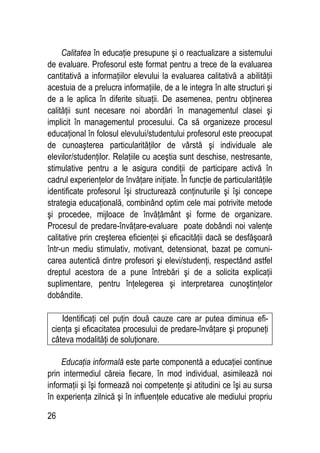 26
Calitatea în educaţie presupune şi o reactualizare a sistemului
de evaluare. Profesorul este format pentru a trece de la evaluarea
cantitativă a informaţiilor elevului la evaluarea calitativă a abilităţii
acestuia de a prelucra informaţiile, de a le integra în alte structuri şi
de a le aplica în diferite situaţii. De asemenea, pentru obţinerea
calităţii sunt necesare noi abordări în managementul clasei şi
implicit în managementul procesului. Ca să organizeze procesul
educaţional în folosul elevului/studentului profesorul este preocupat
de cunoaşterea particularităţilor de vârstă şi individuale ale
elevilor/studenţilor. Relaţiile cu aceştia sunt deschise, nestresante,
stimulative pentru a le asigura condiţii de participare activă în
cadrul experienţelor de învăţare iniţiate. În funcţie de particularităţile
identificate profesorul îşi structurează conţinuturile şi îşi concepe
strategia educaţională, combinând optim cele mai potrivite metode
şi procedee, mijloace de învăţământ şi forme de organizare.
Procesul de predare-învăţare-evaluare poate dobândi noi valenţe
calitative prin creşterea eficienţei şi eficacităţii dacă se desfăşoară
într-un mediu stimulativ, motivant, detensionat, bazat pe comuni-
carea autentică dintre profesori şi elevi/studenţi, respectând astfel
dreptul acestora de a pune întrebări şi de a solicita explicaţii
suplimentare, pentru înţelegerea şi interpretarea cunoştinţelor
dobândite.
Identificaţi cel puţin două cauze care ar putea diminua efi-
cienţa şi eficacitatea procesului de predare-învăţare şi propuneţi
câteva modalităţi de soluţionare.
Educaţia informală este parte componentă a educaţiei continue
prin intermediul căreia fiecare, în mod individual, asimilează noi
informaţii şi îşi formează noi competenţe şi atitudini ce îşi au sursa
în experienţa zilnică şi în influenţele educative ale mediului propriu
 