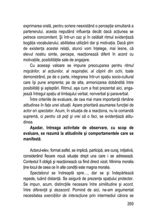269
exprimarea orală, pentru scriere neexistând o percepţie simultană a
partenerului, acesta neputând influenţa decât dacă acţiunea se
petrece concomitent. Şi într-un caz şi în celălalt ritmul evidenţiază
bogăţia vocabularului, abilitatea utilizării dar şi motivaţia. Dacă ştim
de existenţa acestei relaţii, atunci vom înţelege, mai lesne, că
elevul nostru simte, percepe, reacţionează diferit în acord cu
motivaţiile, posibilităţile sale de angajare.
Cu aceeaşi valoare se impune preocuparea pentru ritmul
mişcărilor, al acţiunilor, al respiraţiei, al clipirii din ochi, toate
demonstrând, pe de o parte, integrarea într-un spaţiu socio-cultural
care îşi pune amprenta; pe de alta, armonizarea dobândită între
posibilităţi şi aşteptări. Ritmul, aşa cum a fost prezentat aici, anga-
jează întregul spaţiu al limbajului verbal, nonverbal şi paraverbal.
Între criteriile de evaluare, de cea mai mare importanţă rămâne
atitudinea în faţa unei situaţii. Apare prioritară asumarea funcţiei de
actor ori spectator. Acum, în situaţia de a reacţiona, nu la comandă
supremă, ci pentru că poţi şi vrei să o faci, se evidenţiază atitu-
dinea.
Aşadar, întreaga activitate de observare, cu scop de
evaluare, se rezumă la atitudinile şi comportamentele care se
manifestă.
Actorul-elev, format astfel, se implică, participă, are curaj, iniţiativă,
considerând fiecare nouă situaţie drept una care i se adresează.
Contextul îl obligă şi reacţionează ca fiind direct vizat. Minima moralia
ţine locul de ceea ce în alte condiţii este magna moralia.
Spectatorul se îndreaptă spre…, dar se şi îndepărtează
repede, luând distanţă. Se asigură de prezenţa spaţiului protector.
Se impun, acum, distincţiile necesare între similitudine şi acord,
între diferenţă şi dezacord. Pornind de aici, ne-am argumentat
necesitatea exerciţiilor de interacţiune prin intermediul cărora se
 