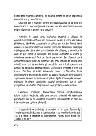 270
dobândesc nuanţele amintite, pe seama cărora se obţin deprinderi
de codificare şi decodificare.
Situaţiile pot fi multiple, dintre ele neexcluzându-le pe cele de
comunicare a unor conţinuturi, mesaje, dar din descifrarea cărora
se pot identifica în primul rând atitudini.
Amintim, în acest sens, evaluarea propusă şi utilizată în
proiectul cercetării–acţiune: Un curriculum pentru Europa de mâine
(Văideanu, 1993) de coordonator şi echipa sa. Au fost folosiţi itemi
cărora li s-au cerut descrieri, definiri, sinonimii. Rezultatul evidenţia
înţelegerea de către elevi a contextelor de utilizare, a situaţiilor în
care se pot întâlni şi valorifica, dar pentru evaluatori el ilustra şi
atitudinea subiectului faţă de itemii prezentaţi. Se observă dacă
sinonimele aduse erau „de dicţionar” sau erau impuse de trăirea unei
situaţii, aşa cum se evidenţia şi modul în care a fost aceasta era
simţită de subiectul actor/spectator. Cercetarea invocată a avut ea
însăşi obiectivul stimulării interesului pentru problematica lumii
contemporane şi a celei de mâine, cu scopul favorizării unor atitudini
superioare. Testele amintite au completat fişele observaţiilor echipei,
efectuate în timpul activităţilor special desfăşurate, dar şi cele
înregistrate în situaţiile obişnuite ale vieţii şcolare şi extraşcolare.
Exerciţiul prezentat favorizează, credem, conştientizarea
rolului potrivit fiecăruia, atât prin bucuria prilejuită de fascinaţia
participării, cât şi de reuşitele succesive, materializate în cele de
interrelaţionare optimă, eficientă.
Imaginaţi-vă o activitate a actorilor – în care fiecare îşi
împlineşte rolul său; alta a spectatorilor – cu roluri limitate la atât
şi, o a treia, a actorilor şi spectatorilor. Pentru care dintre ele
optaţi şi de ce?
 