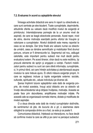 271
7.2. Evaluarea în acord cu aşteptările elevului
Întreaga activitate didactică are sens în raport cu obiectivele ei,
care sunt centrate pe elev/student. Toate cunoştinţele, deprinderile,
atitudinile oferite au valoare dacă modifică nivelul de exigenţă al
primitorului. Interrelaţionarea porneşte de la un anume nivel de
aspiraţii, de care se leagă obiectivele personale. Acest reper, nivel
de atins, devine motivaţia esenţială pentru efortul de însuşire şi
valorizare a cunoştinţelor. Nivelul dobândit este mereu raportat la
ceea ce se doreşte. Dar ţinta finală are valoare numai ca obiectiv
de urmărit, ceea ce rămâne semnificativ şi mobilizator fiind drumul
parcurs, oricare ar fi dimensiunile lui. Segmentul cel nou, adăugat
celorlalte, este important pentru subiect mai mult decât pentru
evaluatorul extern. Pe acest itinerar, chiar dacă nu este rectiliniu, îşi
procură elemente de sprijin şi angajare a voinţei. Factorii mobili-
zatori pentru subiect nu sunt cei care oferă informaţia, cunoştinţele,
ci, în primul rând, cei care întreţin activitatea şi atenţionează asupra
nivelului la care trebuie ajuns. Ei oferă măsura exigenţei proprii, în
care se regăsesc incluse şi topite exigenţele externe: sociale,
culturale, spirituale etc., aduse individului pe diverse căi.
Şansa împlinirii tuturor aşteptărilor este dată de exigenţa pro-
prie, de nivelul acesteia, însuşi actul didactic are ca obiectiv să
înveţe elevul/studentul să-şi dirijeze învăţarea, motivaţia. Aceasta se
poate face prin dezvoltarea, amplificarea motivaţiei iniţiale. Pe
această cale se organizează normele interne, dictate şi modificate de
nivelul aspiraţiei.
O a doua direcţie este dată de nivelul cunoştinţelor dobîndite,
de sentimentul că ştie, de bucuria de a şti, o asemenea stare
obligând la comparaţia dintre ce a fost, ce este şi ce poate fi.
Comunicarea didactică, înţeleasă ca interacţiune, nu face decât
să confirme nivelul la care se află şi pe care l-a perceput subiectul.
 