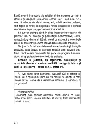 272
Există evoluţii interesante ale relaţiilor dintre imaginea de sine a
elevului şi imaginea profesorului despre elev. Dacă este recu-
noscută valoarea stimulativă a susţinerii, întăririi de către profesor,
vom reţine că nivelul de exigenţă şi nivelul de aspiraţie al elevului
au mai mare importanţă pentru devenirea acestuia.
Se cunosc exemple când, în ciuda insatisfacţiilor declarate de
profesor faţă de evoluţia şi posibilităţile demonstrative, elevul,
cunoscându-şi drumul străbătut, nivelul de exigenţă şi obiectivele
proprii de atins într-un anumit interval depăşeşte orice previziuni.
Sprijinul de factori proprii de mobilizare evidenţiază şi strategiile
adecvate, dacă asigură şi exerciţiul necesar unei activităţi crea-
toare. Dacă aceste coordonate fac parte din programul elevului,
atunci însuşi proiectul devine criteriu de evaluare.
Evaluăm şi judecăm, cu argumente, posibilităţile şi
aşteptările elevului – raportate, mai întâi, la exigenţe interne şi
apoi, la cele externe – aduse de noi, profesorii.
Pentru seminar:
Reformulaţi toate sarcinile anterioare pentru grupuri de lucru,
astfel încât într-o singură activitate să utilizaţi toate elementele
unităţii de curs.
Aţi avut şansa unor asemenea evaluări? Cui le datoraţi şi
pentru ce le-aţi reţinut? Dacă nu, vă amintiţi de situaţii în care
aveaţi nevoie tocmai de o asemenea măsurare şi apreciere a
progreselor?
 