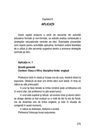 275
Capitolul 8
APLICAŢII
Acest capitol propune o serie de secvenţe din activităţi
educative formale şi non-formale, ce solicită analiza contextuală a
strategiilor educaţionale centrate pe elev. Exemplele prezentate
sunt repere pentru activităţile aplicative, formatorii având libertatea
de a utiliza şi alte secvenţe sugestive pentru a promova strategiile
centrate pe elev.
Aplicaţia nr. 1
Şcoală generală
Context: Clasa a VIII-a; disciplina limba engleză
Profesorul intră în clasă şi începe ora de curs, trecând direct la
expunere. Observă că doar unii dintre elevi sunt atenţi, în timp ce
câţiva au alte preocupări:
• unul îşi face temele la limba română (este următoarea oră
în orarul zilei, dar profesorul nu ştie acest lucru);
• unul este supărat şi refuză să lucreze chiar şi atunci când i
se atrage atenţia (a fost evaluat cu o notă de doi la ora de fizică,
ora de dinaintea orei de limba engleză, şi este în situaţie de
corigenţă în acest moment);
• câţiva se distrează, răsfoind o revistă.
Profesorul întrerupe brusc expunerea.
 