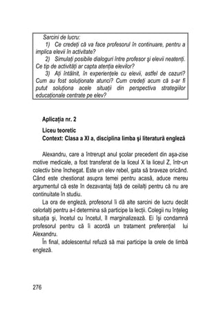 276
Sarcini de lucru:
1) Ce credeţi că va face profesorul în continuare, pentru a
implica elevii în activitate?
2) Simulaţi posibile dialoguri între profesor şi elevii neatenţi.
Ce tip de activităţi ar capta atenţia elevilor?
3) Aţi întâlnit, în experienţele cu elevii, astfel de cazuri?
Cum au fost soluţionate atunci? Cum credeţi acum că s-ar fi
putut soluţiona acele situaţii din perspectiva strategiilor
educaţionale centrate pe elev?
Aplicaţia nr. 2
Liceu teoretic
Context: Clasa a XI a, disciplina limba şi literatură engleză
Alexandru, care a întrerupt anul şcolar precedent din aşa-zise
motive medicale, a fost transferat de la liceul X la liceul Z, într-un
colectiv bine închegat. Este un elev rebel, gata să braveze oricând.
Când este chestionat asupra temei pentru acasă, aduce mereu
argumentul că este în dezavantaj faţă de ceilalţi pentru că nu are
continuitate în studiu.
La ora de engleză, profesorul îi dă alte sarcini de lucru decât
celorlalţi pentru a-l determina să participe la lecţii. Colegii nu înţeleg
situaţia şi, încetul cu încetul, îl marginalizează. Ei îşi condamnă
profesorul pentru că îi acordă un tratament preferenţial lui
Alexandru.
În final, adolescentul refuză să mai participe la orele de limbă
engleză.
 