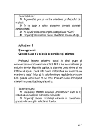 277
Sarcini de lucru:
1) Argumentaţi pro şi contra atitudinea profesorului de
engleză.
2) În ce scop a aplicat profesorul această strategie
personalizată?
3) Ar fi putut evita consecinţele strategiei sale? Cum?
4) Propuneţi alte variante pentru abordarea acestei situaţii.
Aplicaţia nr. 3
Şcoala generală
Context: Clasa a V-a; lecţie de consiliere şi orientare
Profesorul împarte colectivul clasei în cinci grupe şi
nominalizează coordonatorii de echipă fără a lua în considerare şi
opţiunile elevilor. Reacţiile copiilor, la alegerea unuia dintre ei, nu
întârzie să apară: „Dacă este bun la matematică, nu înseamnă că
este bun la toate”. În loc să îşi valorifice timpul rezolvând sarcina de
lucru primită, copiii încep să se certe. Profesorul este nemulţumit
că elevii nu au realizat integral sarcina.
Sarcini de lucru:
1) Interpretaţi efectele autorităţii profesorului? Cum ar fi
trebuit să se manifeste autoritatea didactică?
2) Propuneţi diverse modalităţi eficiente în constituirea
grupelor de lucru şi în selectarea liderilor.
 