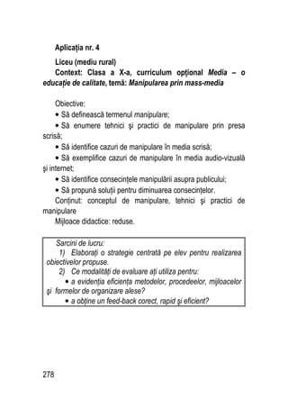 278
Aplicaţia nr. 4
Liceu (mediu rural)
Context: Clasa a X-a, curriculum opţional Media – o
educaţie de calitate, temă: Manipularea prin mass-media
Obiective:
• Să definească termenul manipulare;
• Să enumere tehnici şi practici de manipulare prin presa
scrisă;
• Să identifice cazuri de manipulare în media scrisă;
• Să exemplifice cazuri de manipulare în media audio-vizuală
şi internet;
• Să identifice consecinţele manipulării asupra publicului;
• Să propună soluţii pentru diminuarea consecinţelor.
Conţinut: conceptul de manipulare, tehnici şi practici de
manipulare
Mijloace didactice: reduse.
Sarcini de lucru:
1) Elaboraţi o strategie centrată pe elev pentru realizarea
obiectivelor propuse.
2) Ce modalităţi de evaluare aţi utiliza pentru:
• a evidenţia eficienţa metodelor, procedeelor, mijloacelor
şi formelor de organizare alese?
• a obţine un feed-back corect, rapid şi eficient?
 