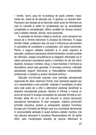 27
– familie, vecini, grup de muncă/grup de joacă, prieteni, mass-
media etc. Acest tip de educaţie are, în general, un caracter liber.
Persoana care doreşte să se dezvolte caută surse de informare pe
care le consultă şi astfel îşi completează sau îşi consolidează
cunoştinţele şi competenţele, aflând noutăţile din diverse domenii
care îi satisfac interese, dorinţe, nevoi personale.
În perioada de formare iniţială şi continuă, orice persoană are
nevoie de o minimă îndrumare în procesul de informare. În etapa
formării iniţiale, profesorul este cel care îl îndrumă pe elev/student
în activitatea de completare a cunoştinţelor, prin acţiuni personale.
Pentru a asigura calitatea necesară şi în acest segment al
educaţiei, profesorul precizează elevilor/studenţilor sursele posibile
de informare, aceştia consultându-le şi integrând informaţiile noi în
cadrul procesului educaţional pentru a beneficia de ele toţi elevii/
studenţii. Acestuia îi rămâne, totuşi, o mare libertate în formarea şi
dezvoltarea culturii sale generale. În formarea continuă, instituţiile
specializate asigură informarea şi îmbunătăţirea competenţelor
profesionale, în paralel cu studiul individual continuu.
Educaţia non-formală cuprinde orice activitate educaţională
organizată din afara sistemului formal, care operează separat sau
ca o caracteristică a unor activităţi realizate în completare, al căror
sens este acela de a oferi o alternativă aceloraşi beneficiari şi
obiective educaţionale propuse. Secolul al XXI-lea a marcat un
punct de turnură în evoluţia conceptelor de educaţie formală şi non-
formală, aflate din ce în ce mai frecvent în centrul discursului
educaţional internaţional. În plan european, iniţiativa promovării
activităţii educative şcolare şi extraşcolare aparţine Consiliului
Europei prin Comitetul de Miniştri care şi-a concretizat demersurile
în recomandările adresate în acest domeniu statelor membre. Cel
mai relevant document îl constituie Recomandarea din 30 aprilie
2003, care menţionează direcţiile de acţiune referitoare la
 