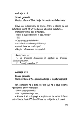 279
Aplicaţia nr. 5
Şcoală generală
Context: Clasa a VIII-a, lecţie de chimie, oră în laborator
Elevii sunt în laboratorul de chimie. Andrei ia sticluţa cu acid
sulfuric şi o toarnă într-un vas cu apă. Se aude o bubuitură....
Profesorul verifică ce s-a întâmplat.
- De ce ai pus acid sulfuric în apă, Andrei?
- ???
- Ce ţi-am spus eu la lecţie?
- Acidul sulfuric e incompatibil cu apa.
- Atunci, de ce l-ai pus în apă?
- Nu ştiu ce înseamnă „incompatibil”.
Sarcini de lucru:
1. Ce probleme descoperiţi în legătură cu procesul
educativ prezentat?
2. Cum aţi proceda voi?
Aplicaţia nr. 6
Şcoală generală
Context: Clasa a V-a , disciplina limba şi literatura română
Ieri, profesorul ne-a dictat un text. Azi ne-a adus lucrările.
Aşteptăm cu emoţie rezultatele.
- Mihai! strigă profesorul.
- Da! răspunde colegul meu.
- Ai nota 4! Ai scris greşit acelaşi cuvânt de trei ori ! Pentru
mâine îl vei scrie de 100 de ori! Poate vei învăţa să-l scrii corect.
 