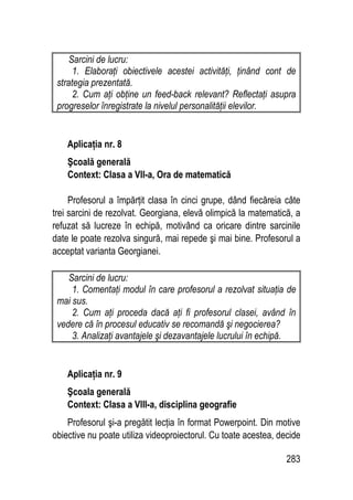 283
Sarcini de lucru:
1. Elaboraţi obiectivele acestei activităţi, ţinând cont de
strategia prezentată.
2. Cum aţi obţine un feed-back relevant? Reflectaţi asupra
progreselor înregistrate la nivelul personalităţii elevilor.
Aplicaţia nr. 8
Şcoală generală
Context: Clasa a VII-a, Ora de matematică
Profesorul a împărţit clasa în cinci grupe, dând fiecăreia câte
trei sarcini de rezolvat. Georgiana, elevă olimpică la matematică, a
refuzat să lucreze în echipă, motivând ca oricare dintre sarcinile
date le poate rezolva singură, mai repede şi mai bine. Profesorul a
acceptat varianta Georgianei.
Sarcini de lucru:
1. Comentaţi modul în care profesorul a rezolvat situaţia de
mai sus.
2. Cum aţi proceda dacă aţi fi profesorul clasei, având în
vedere că în procesul educativ se recomandă şi negocierea?
3. Analizaţi avantajele şi dezavantajele lucrului în echipă.
Aplicaţia nr. 9
Şcoala generală
Context: Clasa a VIII-a, disciplina geografie
Profesorul şi-a pregătit lecţia în format Powerpoint. Din motive
obiective nu poate utiliza videoproiectorul. Cu toate acestea, decide
 