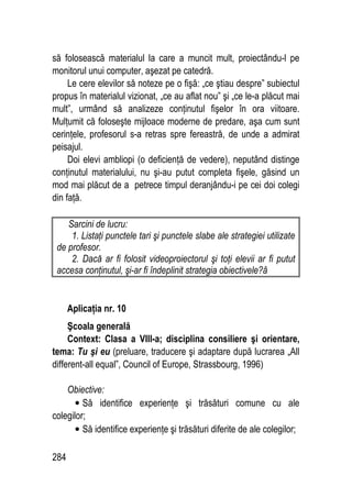 284
să folosească materialul la care a muncit mult, proiectându-l pe
monitorul unui computer, aşezat pe catedră.
Le cere elevilor să noteze pe o fişă: „ce ştiau despre” subiectul
propus în materialul vizionat, „ce au aflat nou” şi „ce le-a plăcut mai
mult”, urmând să analizeze conţinutul fişelor în ora viitoare.
Mulţumit că foloseşte mijloace moderne de predare, aşa cum sunt
cerinţele, profesorul s-a retras spre fereastră, de unde a admirat
peisajul.
Doi elevi ambliopi (o deficienţă de vedere), neputând distinge
conţinutul materialului, nu şi-au putut completa fişele, găsind un
mod mai plăcut de a petrece timpul deranjându-i pe cei doi colegi
din faţă.
Sarcini de lucru:
1. Listaţi punctele tari şi punctele slabe ale strategiei utilizate
de profesor.
2. Dacă ar fi folosit videoproiectorul şi toţi elevii ar fi putut
accesa conţinutul, şi-ar fi îndeplinit strategia obiectivele?â
Aplicaţia nr. 10
Şcoala generală
Context: Clasa a VIII-a; disciplina consiliere şi orientare,
tema: Tu şi eu (preluare, traducere şi adaptare după lucrarea „All
different-all equal”, Council of Europe, Strassbourg, 1996)
Obiective:
• Să identifice experienţe şi trăsături comune cu ale
colegilor;
• Să identifice experienţe şi trăsături diferite de ale colegilor;
 