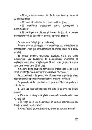 285
• Să argumenteze de ce, dincolo de asemănări şi deosebiri,
sunt cu toţii egali;
• Să manifeste atitudini de preţuire a diferenţelor;
• Să manifeste preocupare pentru cunoaştere şi
autocunoaştere;
• Să participe, cu plăcere şi interes, la joc şi dezbatere,
manifestându-şi, cu deschidere şi curaj, opţiunea proprie.
Descrierea activităţii (joc şi dezbatere):
Fiecare elev se gândeşte la o experienţă sau o trăsătură de
personalitate unică, pe care apreciază că ceilalţi colegi nu o au (2
minute);
Se începe aleatoriu enunţarea acestora. Când una dintre
experienţele sau trăsăturile de personalitate enumerate se
regăseşte la alţi elevi, aceştia spun “Şi eu”, şi se grupează în jurul
celui care a enunţat-o (8 minute);
În fiecare dintre grupurile formate se procedează la fel, de la
capăt, în intenţia diferenţierii maxime (maxim 15 minute);
Se procedează la fel pentru identificarea unei experienţe şi/sau
trăsături comune pentru întreg colectivul (maxim 10 minute)
Se procedează la o dezbatere în jurul următoarelor probleme
(15 minute):
a. Care au fost sentimentele pe care le-aţi avut pe durata
jocului?
b. Ce a fost mai uşor să găsiţi: asemănări sau deosebiri între
voi? De ce?
c. În viaţa de zi cu zi apreciaţi că sunteţi asemănători sau
diferiţi de cei din jurul vostru?
d. Acest fapt vă produce mândrie, reţinere sau chiar teamă?
 