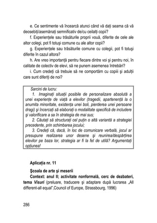 286
e. Ce sentimente vă încearcă atunci când vă daţi seama că vă
deosebiţi/asemănaţi semnificativ de/cu ceilalţi copii?
f. Experienţele sau trăsăturile proprii vouă, diferite de cele ale
altor colegi, pot fi totuşi comune cu ale altor copii?
g. Experienţele sau trăsăturile comune cu colegii, pot fi totuşi
diferite în cazul altora?
h. Are vreo importanţă pentru fiecare dintre voi şi pentru noi, în
calitate de colectiv de elevi, să ne punem asemenea întrebări?
i. Cum credeţi că trebuie să ne comportăm cu copiii şi adulţii
care sunt diferiţi de noi?
Sarcini de lucru:
1. Imaginaţi situaţii posibile de personalizare absolută a
unei experienţe de viaţă a elevilor (tragedii, apartenenţă la o
anumita minoritate, existenţa unei boli, pierderea unei persoane
dragi) şi încercaţi să elaboraţi o modalitate specifică de includere
şi valorificare a sa în strategia de mai sus;
2. Căutaţi să structuraţi cel puţin o altă variantă a strategiei
precedente, prin schimbarea jocului;
3. Credeţi că, dacă, în loc de comunicare verbală, jocul ar
presupune realizarea unor desene şi reunirea/despărţirea
elevilor pe baza lor, strategia ar fi la fel de utilă? Argumentaţi
opţiunea!
Aplicaţia nr. 11
Şcoala de arte şi meserii
Context: anul II; activitate nonformală, cerc de dezbateri,
tema Visuri (preluare, traducere şi adaptare după lucrarea „All
different-all equal”,Council of Europe, Strassbourg, 1996)
 
