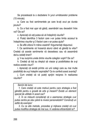 288
Se procedează la o dezbatere în jurul următoarelor probleme
(15 minute):
a. Care au fost sentimentele pe care le-aţi avut pe durata
jocului?
b. Ce a fost mai uşor să găsiţi, asemănări sau deosebiri între
voi? De ce?
c. Apreciaţi că veţi putea să vă îndepliniţi visurile?
d. Puteţi identifica 3 factori care v-ar putea limita accesul la
îndeplinirea visurilor şi 3 factori care v-ar putea ajuta?
e. Se află viitorul în mâna voastră? Argumentaţi răspunsul.
f. Ce sentimente vă încearcă atunci când vă gândiţi la viitor?
Credeţi că aceste sentimente vă deosebesc sau vă aseamănă
de/cu ceilalţi tineri?
g. V-au surprins unele dintre visurile colegilor voştri? De ce?
h. Credeţi că toţi au dreptul să viseze şi posibilitatea de a-şi
realiza aceste visuri?
i. Apreciaţi că există printre voi unii colegi care au mai multe
posibilităţi de a-şi îndeplini aspiraţiile? Ce le conferă acest avantaj?
j. Cum credeţi că vă puteţi sprijini reciproc în realizarea
visurilor?
Sarcini de lucru:
1. Care credeţi că este motivul pentru care strategia a fost
gândită pentru o şcoală de arte şi meserii? Există un element
special de utilitate în acest caz?
2. În ce măsură consideraţi că o asemenea strategie s-ar
putea centra pe elev până la nivelul personalizării? Construiţi un
astfel de exemplu!
3. Cu ce alte metode, procedee şi mijloace credeţi că s-ar
putea modifica strategia de mai sus, în vederea eficientizării ei?
 