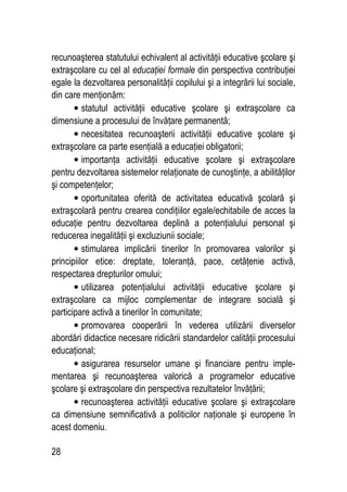 28
recunoaşterea statutului echivalent al activităţii educative şcolare şi
extraşcolare cu cel al educaţiei formale din perspectiva contribuţiei
egale la dezvoltarea personalităţii copilului şi a integrării lui sociale,
din care menţionăm:
• statutul activităţii educative şcolare şi extraşcolare ca
dimensiune a procesului de învăţare permanentă;
• necesitatea recunoaşterii activităţii educative şcolare şi
extraşcolare ca parte esenţială a educaţiei obligatorii;
• importanţa activităţii educative şcolare şi extraşcolare
pentru dezvoltarea sistemelor relaţionate de cunoştinţe, a abilităţilor
şi competenţelor;
• oportunitatea oferită de activitatea educativă şcolară şi
extraşcolară pentru crearea condiţiilor egale/echitabile de acces la
educaţie pentru dezvoltarea deplină a potenţialului personal şi
reducerea inegalităţii şi excluziunii sociale;
• stimularea implicării tinerilor în promovarea valorilor şi
principiilor etice: dreptate, toleranţă, pace, cetăţenie activă,
respectarea drepturilor omului;
• utilizarea potenţialului activităţii educative şcolare şi
extraşcolare ca mijloc complementar de integrare socială şi
participare activă a tinerilor în comunitate;
• promovarea cooperării în vederea utilizării diverselor
abordări didactice necesare ridicării standardelor calităţii procesului
educaţional;
• asigurarea resurselor umane şi financiare pentru imple-
mentarea şi recunoaşterea valorică a programelor educative
şcolare şi extraşcolare din perspectiva rezultatelor învăţării;
• recunoaşterea activităţii educative şcolare şi extraşcolare
ca dimensiune semnificativă a politicilor naţionale şi europene în
acest domeniu.
 