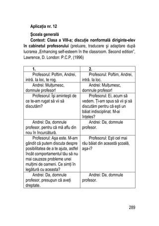 289
Aplicaţia nr. 12
Şcoala generală
Context: Clasa a VIII-a; discuţie nonformală diriginte-elev
în cabinetul profesorului (preluare, traducere şi adaptare după
lucrarea „Enhancing self-esteem în the classroom. Second edition”,
Lawrence, D. London: P.C.P, (1996)
1. 2.
Profesorul: Poftim, Andrei,
intră. Ia loc, te rog.
Profesorul: Poftim, Andrei,
intră. Ia loc.
Andrei: Mulţumesc,
domnule profesor!
Andrei: Mulţumesc,
domnule profesor!
Profesorul: Îşi aminteşti de
ce te-am rugat să vii să
discutăm?
Profesorul: Ei, acum să
vedem. Ţi-am spus să vii şi să
discutăm pentru că eşti un
băiat indisciplinat. M-ai
înţeles?
Andrei: Da, domnule
profesor, pentru că mă aflu din
nou în încurcătură.
Andrei: Da, domnule
profesor.
Profesorul: Aşa este. M-am
gândit că putem discuta despre
posibilitatea de a te ajuta, astfel
încât comportamentul tău să nu
mai cauzeze probleme unei
mulţimi de oameni. Ce simţi în
legătură cu aceasta?
Profesorul: Eşti cel mai
rău băiat din această şcoală,
aşa-i?
Andrei: Da, domnule
profesor, presupun că aveţi
dreptate.
Andrei: Da, domnule
profesor.
 